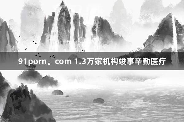 91porn。com 1.3万家机构竣事辛勤医疗