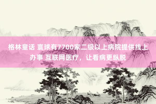 格林童话 寰球有7700家二级以上病院提供线上办事 互联网医疗，让看病更纵脱