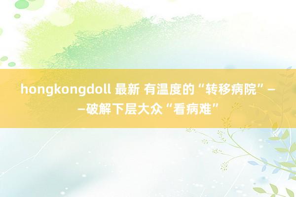 hongkongdoll 最新 有温度的“转移病院”——破解下层大众“看病难”