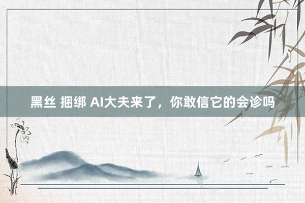 黑丝 捆绑 AI大夫来了，你敢信它的会诊吗