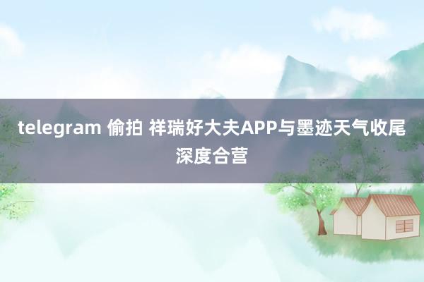 telegram 偷拍 祥瑞好大夫APP与墨迹天气收尾深度合营