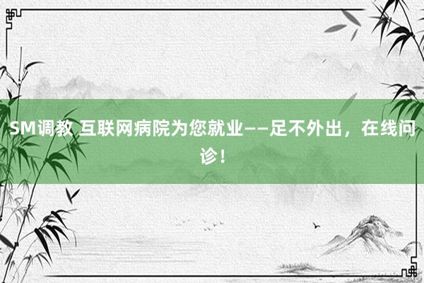 SM调教 互联网病院为您就业——足不外出，在线问诊！