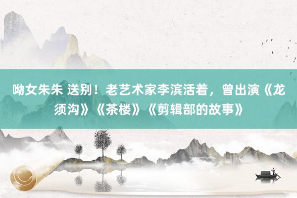 呦女朱朱 送别！老艺术家李滨活着，曾出演《龙须沟》《茶楼》《剪辑部的故事》