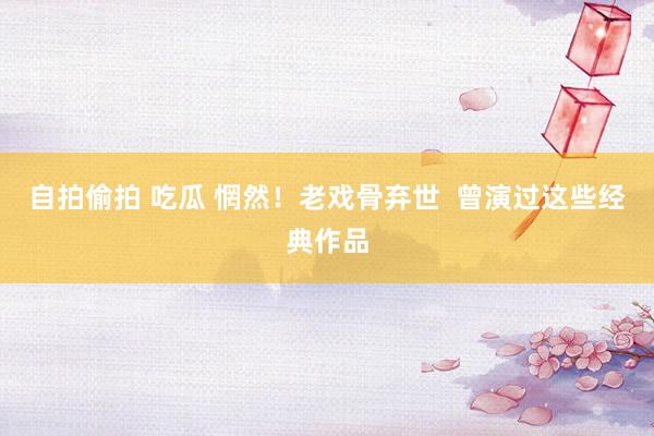 自拍偷拍 吃瓜 惘然！老戏骨弃世  曾演过这些经典作品