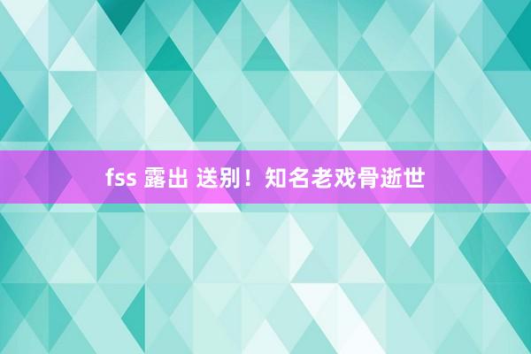 fss 露出 送别！知名老戏骨逝世