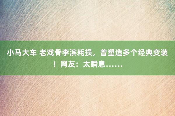 小马大车 老戏骨李滨耗损，曾塑造多个经典变装！网友：太瞬息……