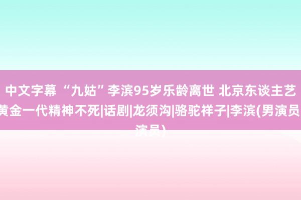 中文字幕 “九姑”李滨95岁乐龄离世 北京东谈主艺黄金一代精神不死|话剧|龙须沟|骆驼祥子|李滨(男演员)