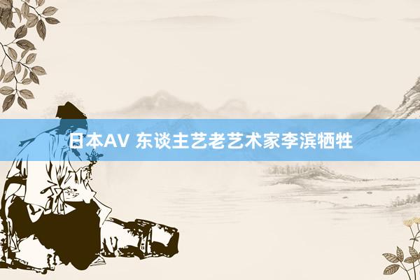 日本AV 东谈主艺老艺术家李滨牺牲