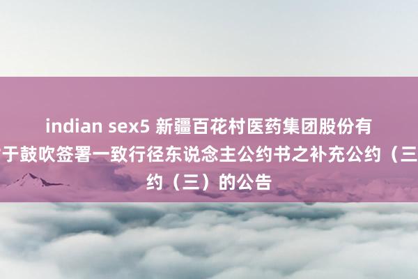 indian sex5 新疆百花村医药集团股份有限公司对于鼓吹签署一致行径东说念主公约书之补充公约（三）的公告