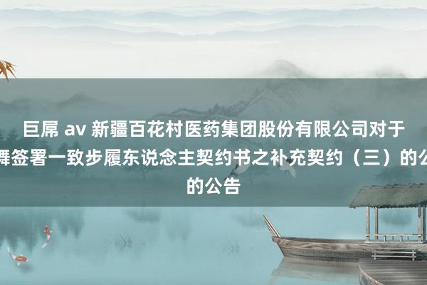 巨屌 av 新疆百花村医药集团股份有限公司对于鼓舞签署一致步履东说念主契约书之补充契约（三）的公告