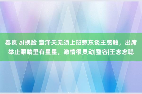 秦岚 ai换脸 章泽天无须上班惹东谈主感触，出席举止眼睛里有星星，激情很灵动|整容|王念念聪