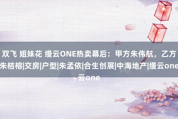 双飞 姐妹花 缦云ONE热卖幕后：甲方朱伟航，乙方朱桔榕|交房|户型|朱孟依|合生创展|中海地产|缦云one