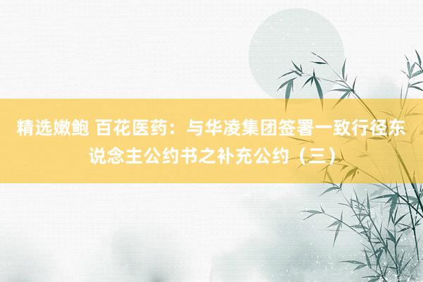 精选嫩鲍 百花医药：与华凌集团签署一致行径东说念主公约书之补充公约（三）