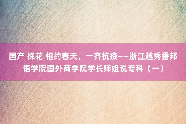 国产 探花 相约春天，一齐抗疫——浙江越秀番邦语学院国外商学院学长师姐说专科（一）