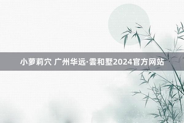 小萝莉穴 广州华远·雲和墅2024官方网站