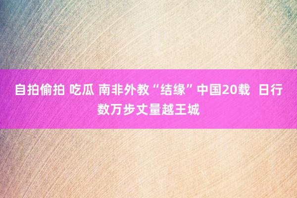 自拍偷拍 吃瓜 南非外教“结缘”中国20载  日行数万步丈量越王城