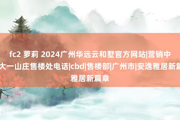 fc2 萝莉 2024广州华远云和墅官方网站|营销中心|大一山庄售楼处电话|cbd|售楼部|广州市|安逸雅居新篇章