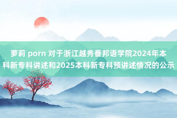 萝莉 porn 对于浙江越秀番邦语学院2024年本科新专科讲述和2025本科新专科预讲述情况的公示