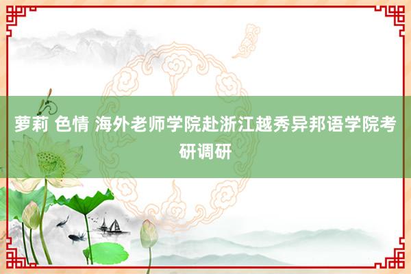 萝莉 色情 海外老师学院赴浙江越秀异邦语学院考研调研