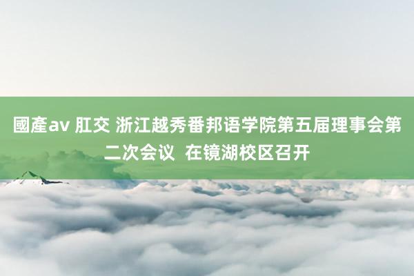 國產av 肛交 浙江越秀番邦语学院第五届理事会第二次会议  在镜湖校区召开