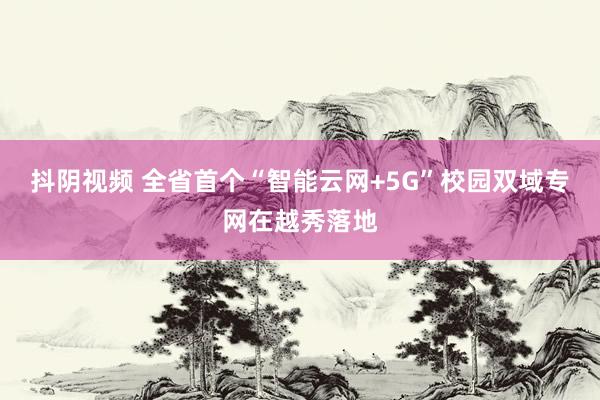 抖阴视频 全省首个“智能云网+5G”校园双域专网在越秀落地